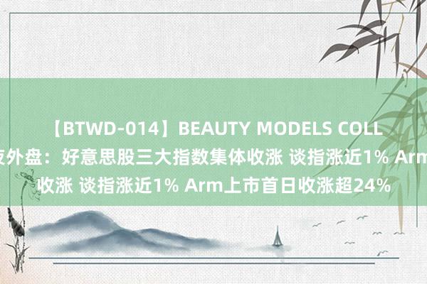 【BTWD-014】BEAUTY MODELS COLLECTION 2 4時間 隔夜外盘：好意思股三大指数集体收涨 谈指涨近1% Arm上市首日收涨超24%