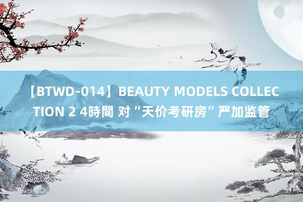 【BTWD-014】BEAUTY MODELS COLLECTION 2 4時間 对“天价考研房”严加监管