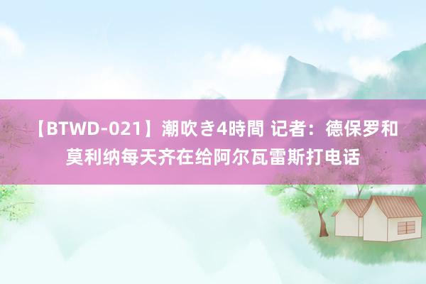 【BTWD-021】潮吹き4時間 记者：德保罗和莫利纳每天齐在给阿尔瓦雷斯打电话