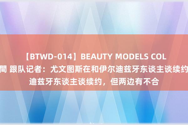 【BTWD-014】BEAUTY MODELS COLLECTION 2 4時間 跟队记者：尤文图斯在和伊尔迪兹牙东谈主谈续约，但两边有不合