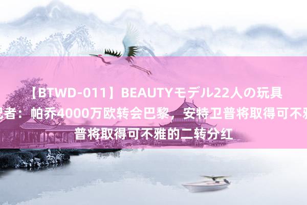 【BTWD-011】BEAUTYモデル22人の玩具責め4時間 记者：帕乔4000万欧转会巴黎，安特卫普将取得可不雅的二转分红