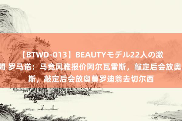 【BTWD-013】BEAUTYモデル22人の激しいピストン4時間 罗马诺：马竞风雅报价阿尔瓦雷斯，敲定后会放奥莫罗迪翁去切尔西