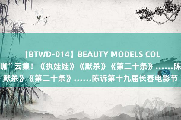 【BTWD-014】BEAUTY MODELS COLLECTION 2 4時間 “大咖”云集！《执娃娃》《默杀》《第二十条》……陈诉第十九届长春电影节