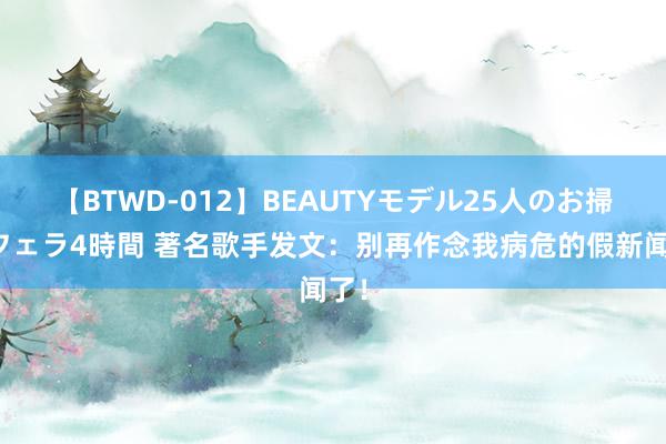 【BTWD-012】BEAUTYモデル25人のお掃除フェラ4時間 著名歌手发文：别再作念我病危的假新闻了！