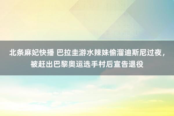 北条麻妃快播 巴拉圭游水辣妹偷溜迪斯尼过夜，被赶出巴黎奥运选手村后宣告退役