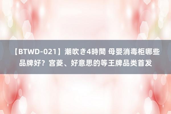 【BTWD-021】潮吹き4時間 母婴消毒柜哪些品牌好？宫菱、好意思的等王牌品类首发