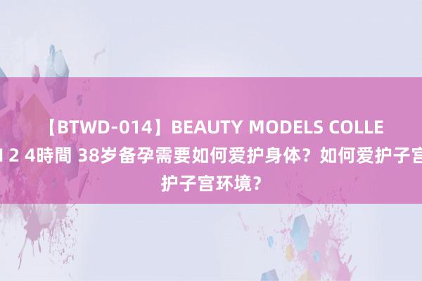 【BTWD-014】BEAUTY MODELS COLLECTION 2 4時間 38岁备孕需要如何爱护身体？如何爱护子宫环境？