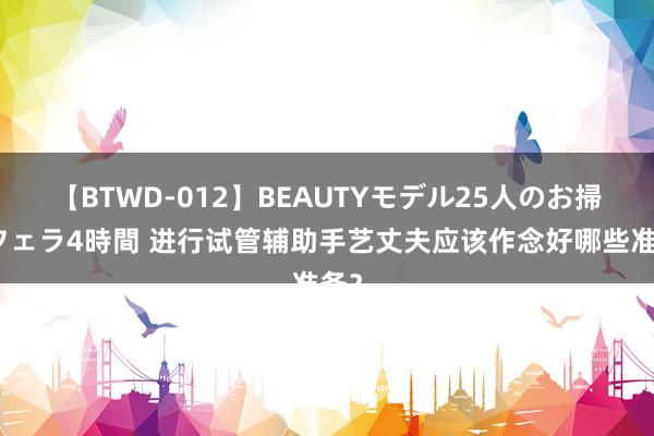 【BTWD-012】BEAUTYモデル25人のお掃除フェラ4時間 进行试管辅助手艺丈夫应该作念好哪些准备？