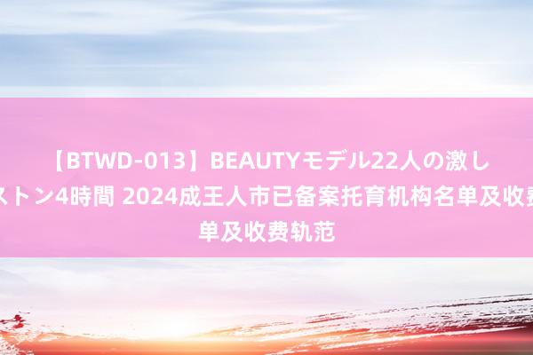 【BTWD-013】BEAUTYモデル22人の激しいピストン4時間 2024成王人市已备案托育机构名单及收费轨范