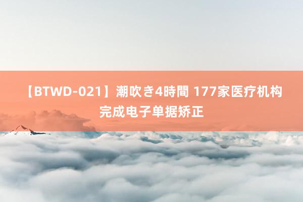 【BTWD-021】潮吹き4時間 177家医疗机构完成电子单据矫正