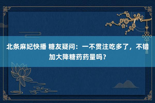 北条麻妃快播 糖友疑问：一不贯注吃多了，不错加大降糖药药量吗？