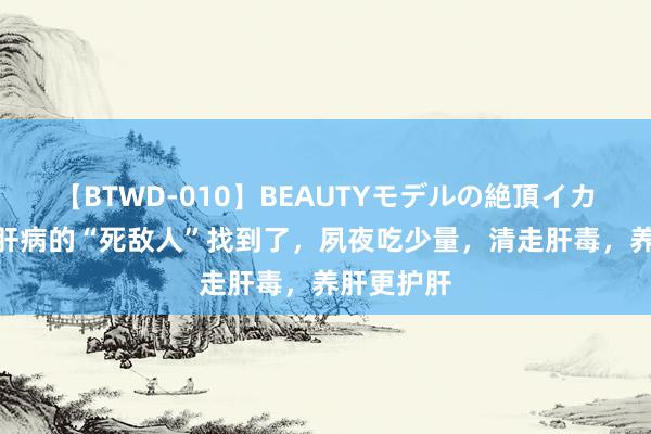 【BTWD-010】BEAUTYモデルの絶頂イカセ4時間 肝病的“死敌人”找到了，夙夜吃少量，清走肝毒，养肝更护肝