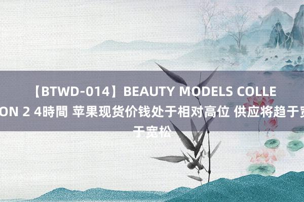 【BTWD-014】BEAUTY MODELS COLLECTION 2 4時間 苹果现货价钱处于相对高位 供应将趋于宽松