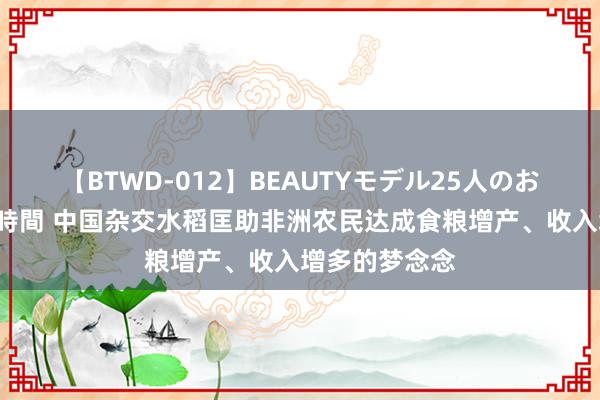 【BTWD-012】BEAUTYモデル25人のお掃除フェラ4時間 中国杂交水稻匡助非洲农民达成食粮增产、收入增多的梦念念