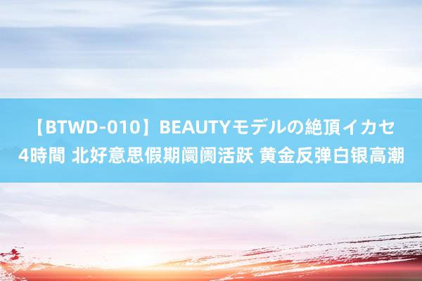 【BTWD-010】BEAUTYモデルの絶頂イカセ4時間 北好意思假期阛阓活跃 黄金反弹白银高潮