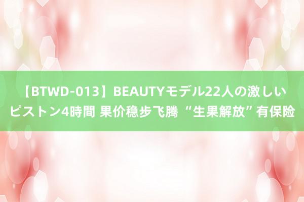 【BTWD-013】BEAUTYモデル22人の激しいピストン4時間 果价稳步飞腾 “生果解放”有保险