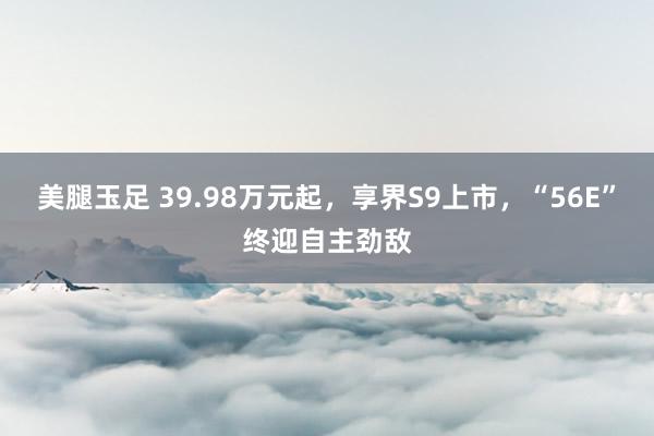 美腿玉足 39.98万元起，享界S9上市，“56E”终迎自主劲敌