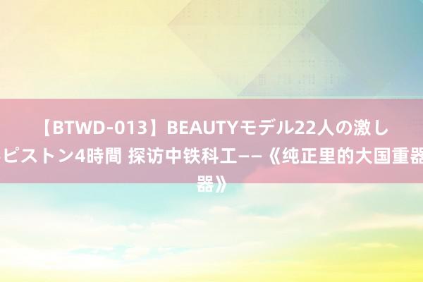 【BTWD-013】BEAUTYモデル22人の激しいピストン4時間 探访中铁科工——《纯正里的大国重器》