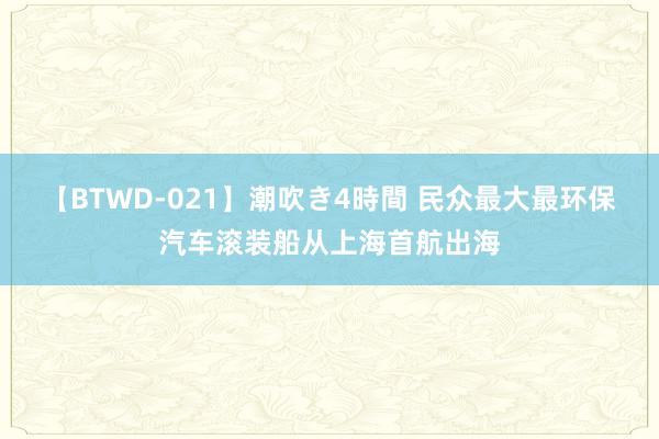 【BTWD-021】潮吹き4時間 民众最大最环保汽车滚装船从上海首航出海