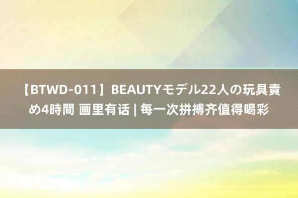 【BTWD-011】BEAUTYモデル22人の玩具責め4時間 画里有话 | 每一次拼搏齐值得喝彩