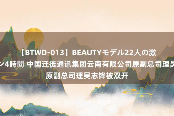 【BTWD-013】BEAUTYモデル22人の激しいピストン4時間 中国迁徙通讯集团云南有限公司原副总司理吴志锋被双开