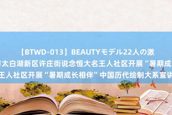 【BTWD-013】BEAUTYモデル22人の激しいピストン4時間 济宁市太白湖新区许庄街说念恒大名王人社区开展“暑期成长相伴”中国历代绘制大系宣讲步履