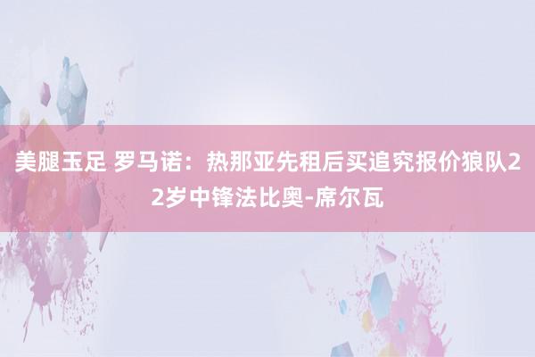 美腿玉足 罗马诺：热那亚先租后买追究报价狼队22岁中锋法比奥-席尔瓦