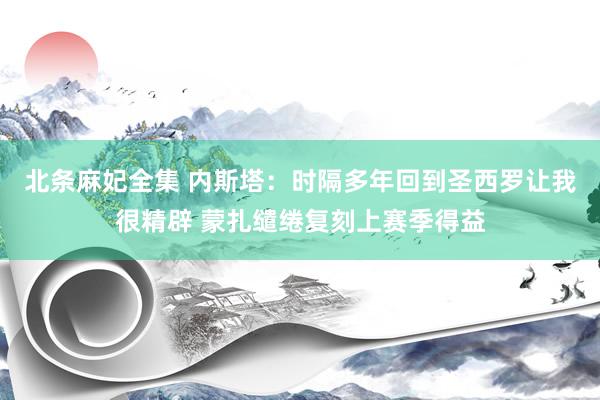 北条麻妃全集 内斯塔：时隔多年回到圣西罗让我很精辟 蒙扎缱绻复刻上赛季得益