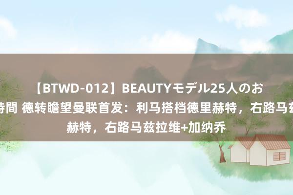 【BTWD-012】BEAUTYモデル25人のお掃除フェラ4時間 德转瞻望曼联首发：利马搭档德里赫特，右路马兹拉维+加纳乔