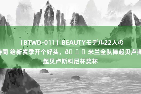 【BTWD-011】BEAUTYモデル22人の玩具責め4時間 给新赛季开个好头，🏆米兰全队捧起贝卢斯科尼杯奖杯