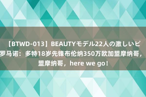 【BTWD-013】BEAUTYモデル22人の激しいピストン4時間 罗马诺：多特18岁先锋布伦纳350万欧加盟摩纳哥，here we go！