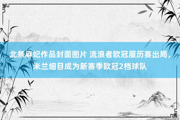 北条麻妃作品封面图片 流浪者欧冠履历赛出局，米兰细目成为新赛季欧冠2档球队