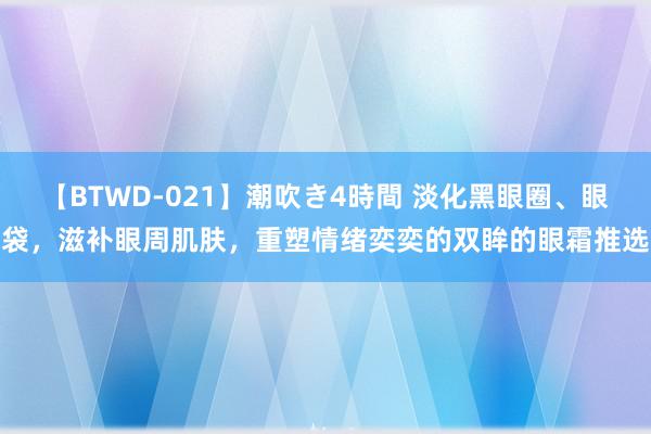 【BTWD-021】潮吹き4時間 淡化黑眼圈、眼袋，滋补眼周肌肤，重塑情绪奕奕的双眸的眼霜推选