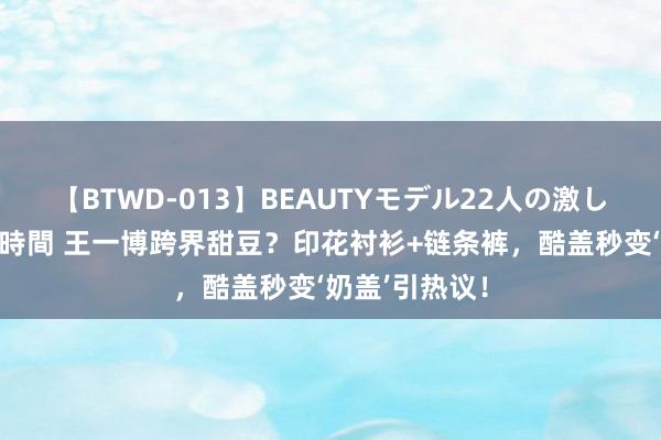 【BTWD-013】BEAUTYモデル22人の激しいピストン4時間 王一博跨界甜豆？印花衬衫+链条裤，酷盖秒变‘奶盖’引热议！