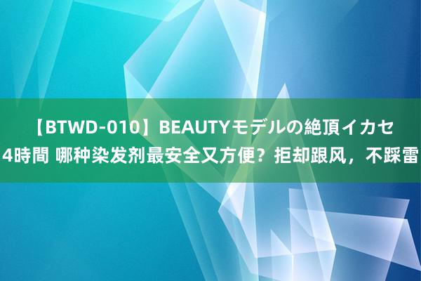 【BTWD-010】BEAUTYモデルの絶頂イカセ4時間 哪种染发剂最安全又方便？拒却跟风，不踩雷