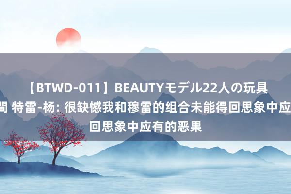 【BTWD-011】BEAUTYモデル22人の玩具責め4時間 特雷-杨: 很缺憾我和穆雷的组合未能得回思象中应有的恶果