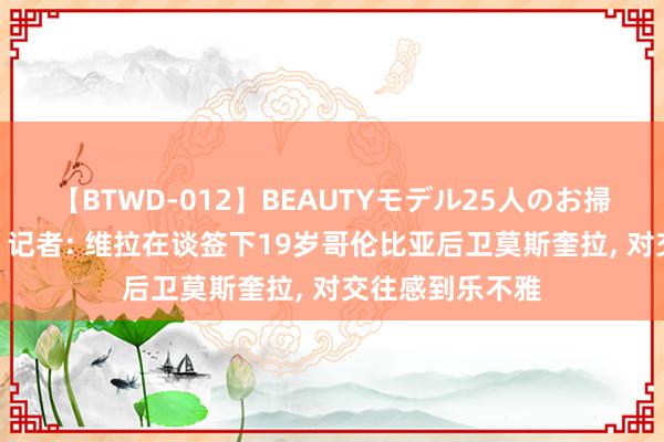 【BTWD-012】BEAUTYモデル25人のお掃除フェラ4時間 记者: 维拉在谈签下19岁哥伦比亚后卫莫斯奎拉, 对交往感到乐不雅