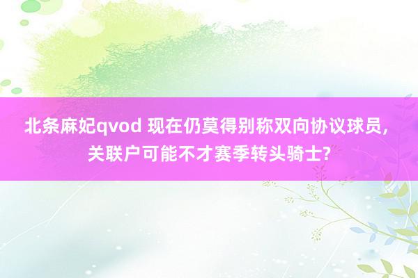 北条麻妃qvod 现在仍莫得别称双向协议球员, 关联户可能不才赛季转头骑士?