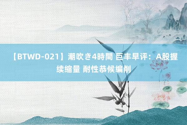 【BTWD-021】潮吹き4時間 巨丰早评：A股握续缩量 耐性恭候编削