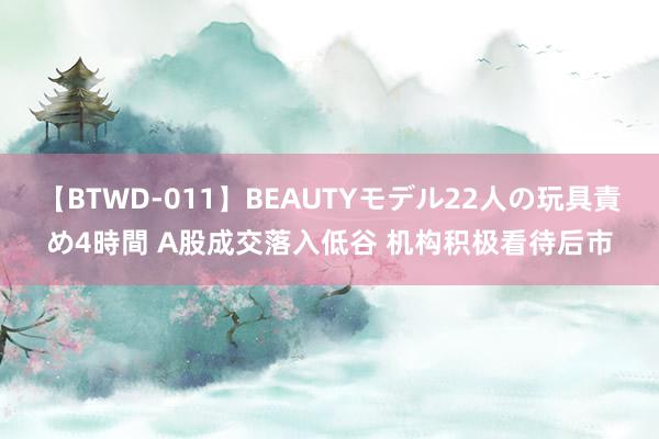 【BTWD-011】BEAUTYモデル22人の玩具責め4時間 A股成交落入低谷 机构积极看待后市