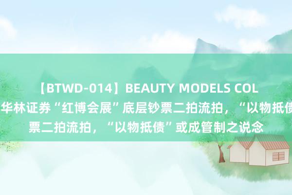 【BTWD-014】BEAUTY MODELS COLLECTION 2 4時間 华林证券“红博会展”底层钞票二拍流拍，“以物抵债”或成管制之说念