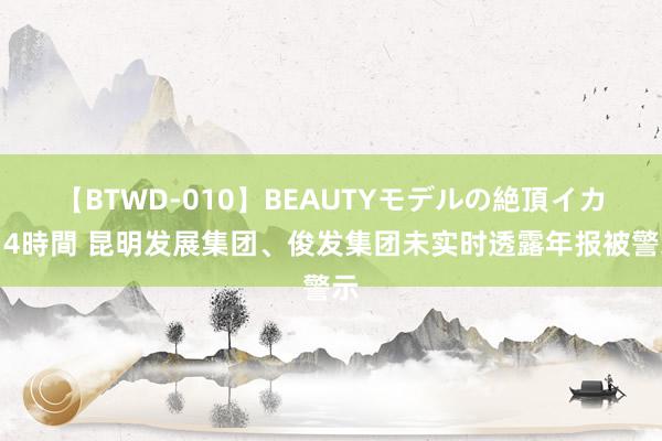 【BTWD-010】BEAUTYモデルの絶頂イカセ4時間 昆明发展集团、俊发集团未实时透露年报被警示