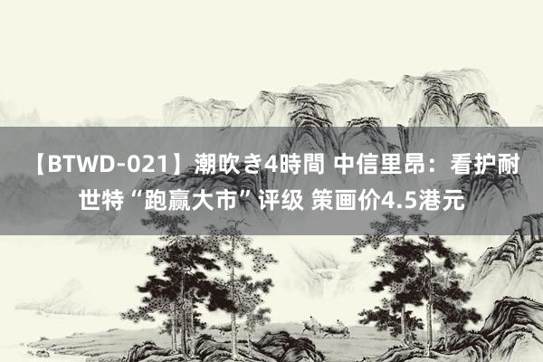 【BTWD-021】潮吹き4時間 中信里昂：看护耐世特“跑赢大市”评级 策画价4.5港元