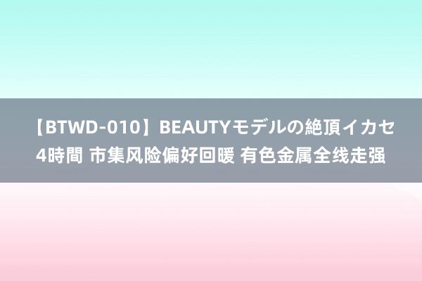 【BTWD-010】BEAUTYモデルの絶頂イカセ4時間 市集风险偏好回暖 有色金属全线走强