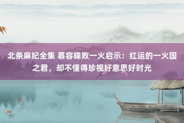 北条麻妃全集 慕容暐败一火启示：红运的一火国之君，却不懂得珍视好意思好时光