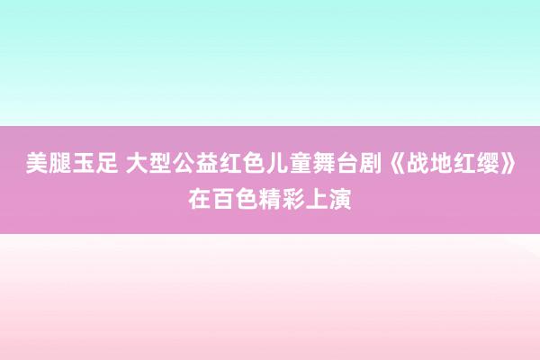 美腿玉足 大型公益红色儿童舞台剧《战地红缨》在百色精彩上演