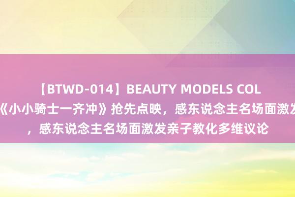 【BTWD-014】BEAUTY MODELS COLLECTION 2 4時間 《小小骑士一齐冲》抢先点映，感东说念主名场面激发亲子教化多维议论