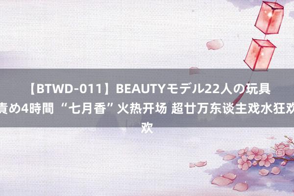 【BTWD-011】BEAUTYモデル22人の玩具責め4時間 “七月香”火热开场 超廿万东谈主戏水狂欢