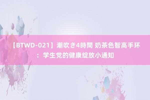 【BTWD-021】潮吹き4時間 奶茶色智高手环：学生党的健康绽放小通知