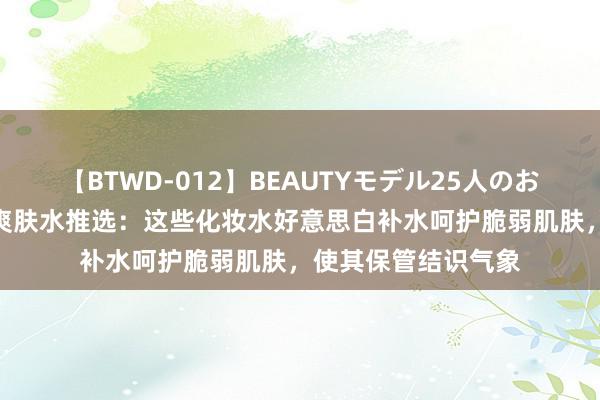 【BTWD-012】BEAUTYモデル25人のお掃除フェラ4時間 爽肤水推选：这些化妆水好意思白补水呵护脆弱肌肤，使其保管结识气象